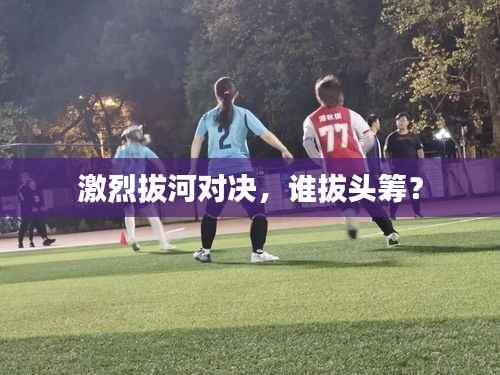 激烈拔河对决,谁拔头筹?