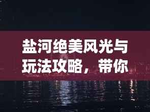 盐河绝美风光与玩法攻略，带你畅游魅力河畔！