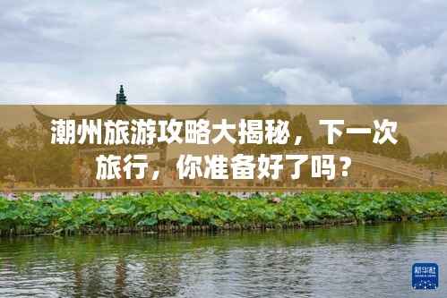 潮州旅游攻略大揭秘，下一次旅行，你准备好了吗？