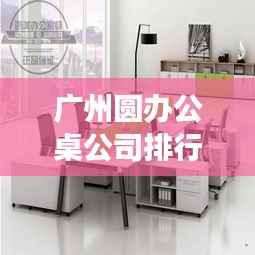 广州圆办公桌公司排行榜揭晓，优质品牌竞争，选购首选！